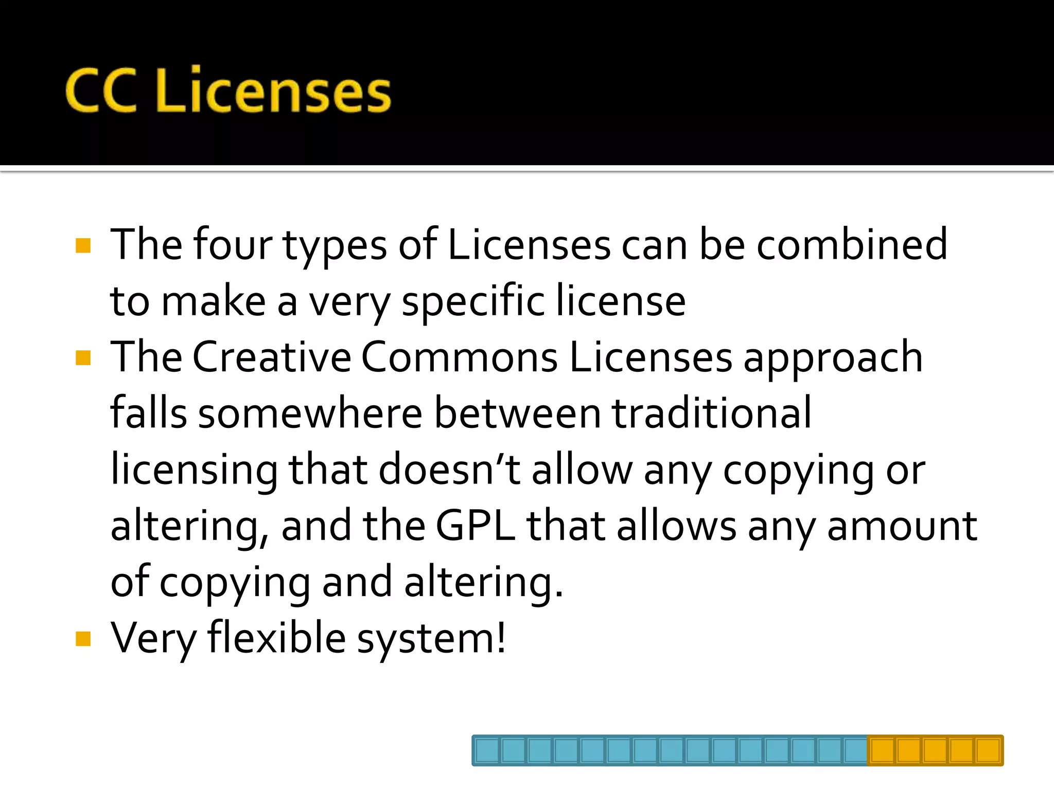 CC LicensesThe four types of Licenses can be combined to make a very specific license The Creative Commons Licenses approach falls somewhere between traditional licensing that doesn’t allow any copying or altering, and the GPL that allows any amount of copying and altering. Very flexible system!