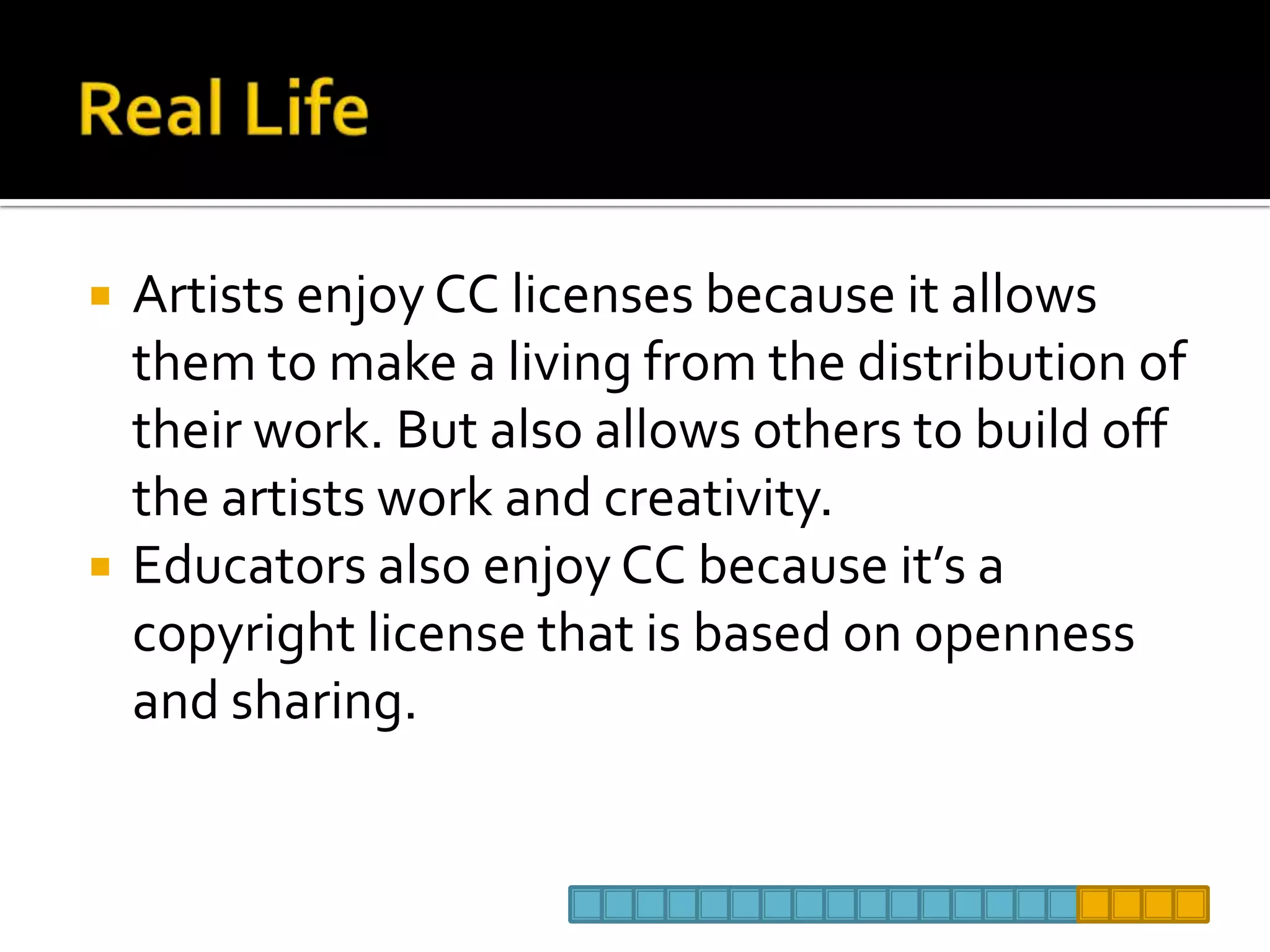 Real Life Artists enjoy CC licenses because it allows them to make a living from the distribution of their work. But also allows others to build off the artists work and creativity.  Educators also enjoy CC because it’s a copyright license that is based on openness and sharing. 