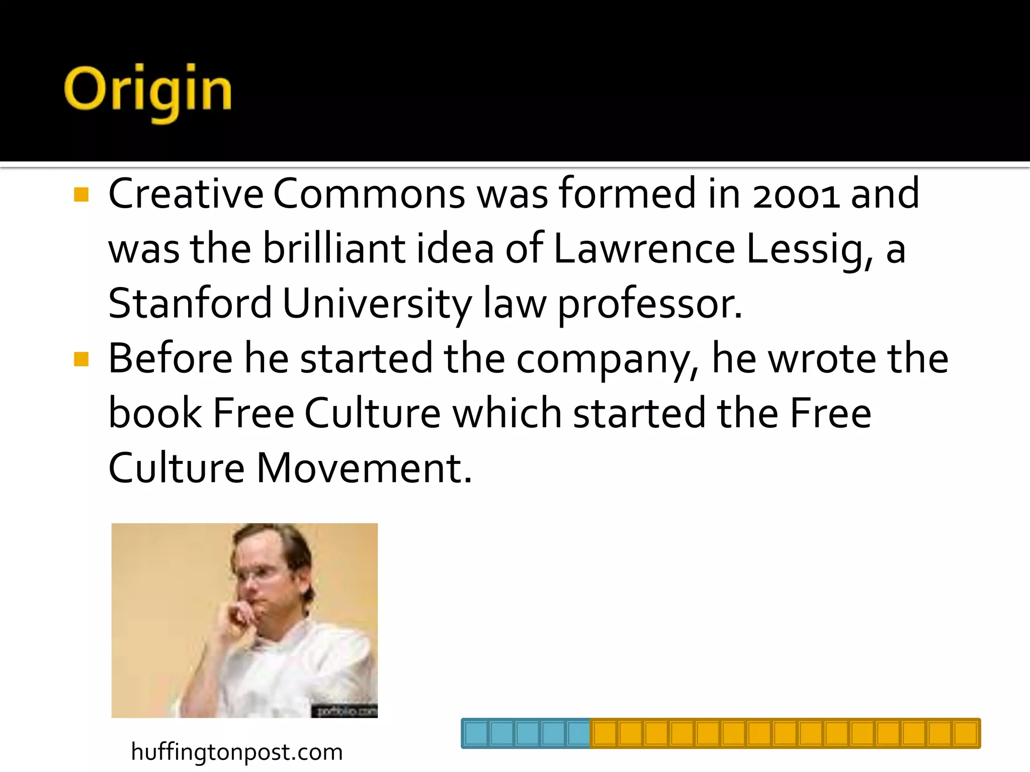 OriginCreative Commons was formed in 2001 and was the brilliant idea of Lawrence Lessig, a Stanford University law professor. Before he started the company, he wrote the book Free Culture which started the Free Culture Movement. huffingtonpost.com
