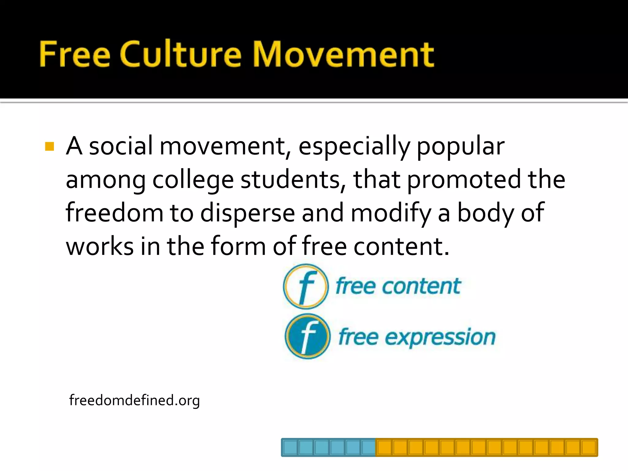 Free Culture MovementA social movement, especially popular among college students, that promoted the freedom to disperse and modify a body of works in the form of free content. freedomdefined.org
