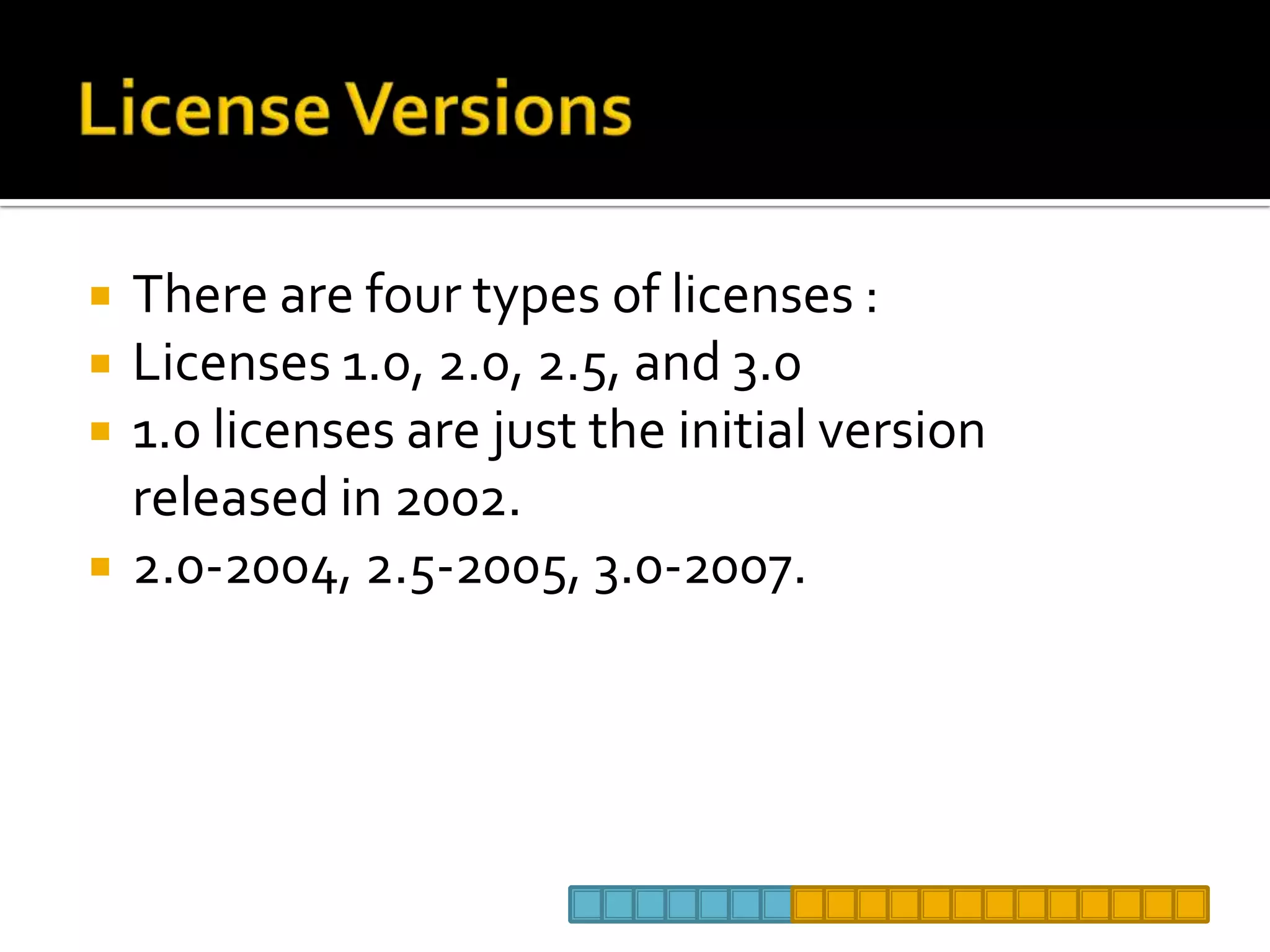 License VersionsThere are four types of licenses :Licenses 1.0, 2.0, 2.5, and 3.0 1.0 licenses are just the initial version released in 2002.  2.0-2004, 2.5-2005, 3.0-2007.