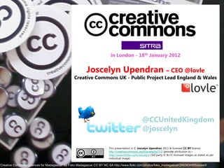 in London - 18th January 2012


                                                         Joscelyn Upendran                                           – CEO @lovle
                                                 Creative Commons UK - Public Project Lead England & Wales




                                                                                                  @CCUnitedKingdom
                                                                                                  @joscelyn

                                                                        This presentation is © Joscelyn Upendran 2011 & licensed CC BY licence
                                                                        http://creativecommons.org/licenses/by/3.0/ (provide attribution to:–
                                                                        http://www.twitter.com/Joscelyn) (3rd party © & CC licensed images as stated as per
                                                                        individual image)

‘Creative Commons Licences for Madagascar’ by Foko Madagascar CC BY NC SA http://www.flickr.com/photos/foko_madagascar/2865834995/sizes/l/
 