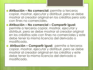  Atribución   – No comercial: permite a terceros
  copiar, mostrar, ejecutar y distribuir, pero se debe
  mostrar al creador original en los créditos pero solo
  con fines no comerciales.
 Atribución – No comercial – Compartir igual:
  permite a terceros copiar, mostrar, ejecutar y
  distribuir, pero se debe mostrar al creador original
  en los créditos solo con fines no comerciales y este
  debe tener la misma licencia del derivado o
  modificado.
 Atribución – Compartir igual: permite a terceros
  copiar, mostrar, ejecutar y distribuir, pero se debe
  mostrar al creador original en los créditos y este
  debe tener la misma licencia del derivado o
  modificado.
 