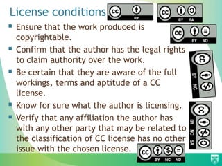 License conditions
 Ensure that the work produced is
copyrightable.
 Confirm that the author has the legal rights
to claim authority over the work.
 Be certain that they are aware of the full
workings, terms and aptitude of a CC
license.
 Know for sure what the author is licensing.
 Verify that any affiliation the author has
with any other party that may be related to
the classification of CC license has no other
issue with the chosen license.
 