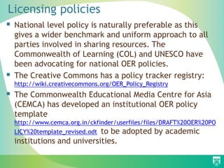 Licensing policies
 National level policy is naturally preferable as this
gives a wider benchmark and uniform approach to all
parties involved in sharing resources. The
Commonwealth of Learning (COL) and UNESCO have
been advocating for national OER policies.
 The Creative Commons has a policy tracker registry:
http://wiki.creativecommons.org/OER_Policy_Registry
 The Commonwealth Educational Media Centre for Asia
(CEMCA) has developed an institutional OER policy
template
http://www.cemca.org.in/ckfinder/userfiles/files/DRAFT%20OER%20PO
LICY%20template_revised.odt to be adopted by academic
institutions and universities.
 