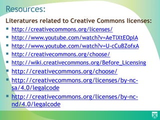 Resources:
Literatures related to Creative Commons licenses:
 http://creativecommons.org/licenses/
 http://www.youtube.com/watch?v=AeTlXtEOplA
 http://www.youtube.com/watch?v=U-cCuBZofxA
 http://creativecommons.org/choose/
 http://wiki.creativecommons.org/Before_Licensing
 http://creativecommons.org/choose/
 http://creativecommons.org/licenses/by-nc-
sa/4.0/legalcode
 http://creativecommons.org/licenses/by-nc-
nd/4.0/legalcode
 