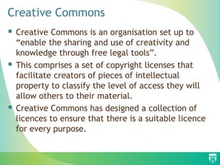 Creative Commons
 Creative Commons is an organisation set up to
“enable the sharing and use of creativity and
knowledge through free legal tools”.
 This comprises a set of copyright licenses that
facilitate creators of pieces of intellectual
property to classify the level of access they will
allow others to their material.
 Creative Commons has designed a collection of
licences to ensure that there is a suitable licence
for every purpose.
 