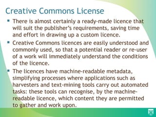  There is almost certainly a ready-made licence that
will suit the publisher’s requirements, saving time
and effort in drawing up a custom licence.
 Creative Commons licences are easily understood and
commonly used, so that a potential reader or re-user
of a work will immediately understand the conditions
of the licence.
 The licences have machine-readable metadata,
simplifying processes where applications such as
harvesters and text-mining tools carry out automated
tasks: these tools can recognise, by the machine-
readable licence, which content they are permitted
to gather and work upon.
Creative Commons License
 