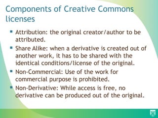 Components of Creative Commons
licenses
 Attribution: the original creator/author to be
attributed.
 Share Alike: when a derivative is created out of
another work, it has to be shared with the
identical conditions/license of the original.
 Non-Commercial: Use of the work for
commercial purpose is prohibited.
 Non-Derivative: While access is free, no
derivative can be produced out of the original.
 