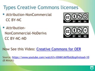 Types Creative Commons licenses
 Attribution-NonCommercial
CC BY-NC
 Attribution-
NonCommercial-NoDerivs
CC BY-NC-ND
Now See this Video: Creative Commons for OER
Source: https://www.youtube.com/watch?v=XlNM1Ak95oU&spfreload=10
(8 Minuit)
 