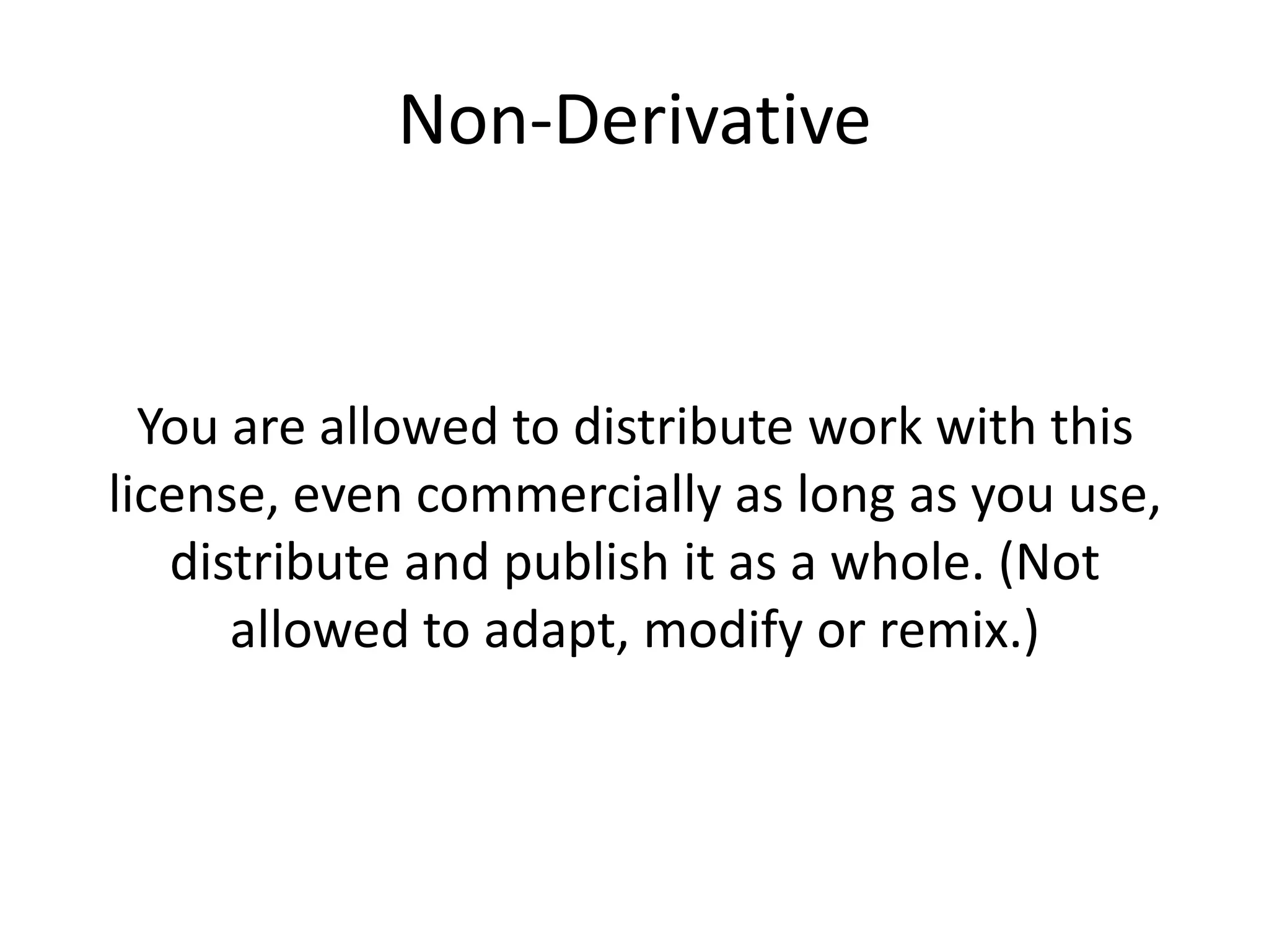 Non-Derivative
You are allowed to distribute work with this
license, even commercially as long as you use,
distribute and publish it as a whole. (Not
allowed to adapt, modify or remix.)