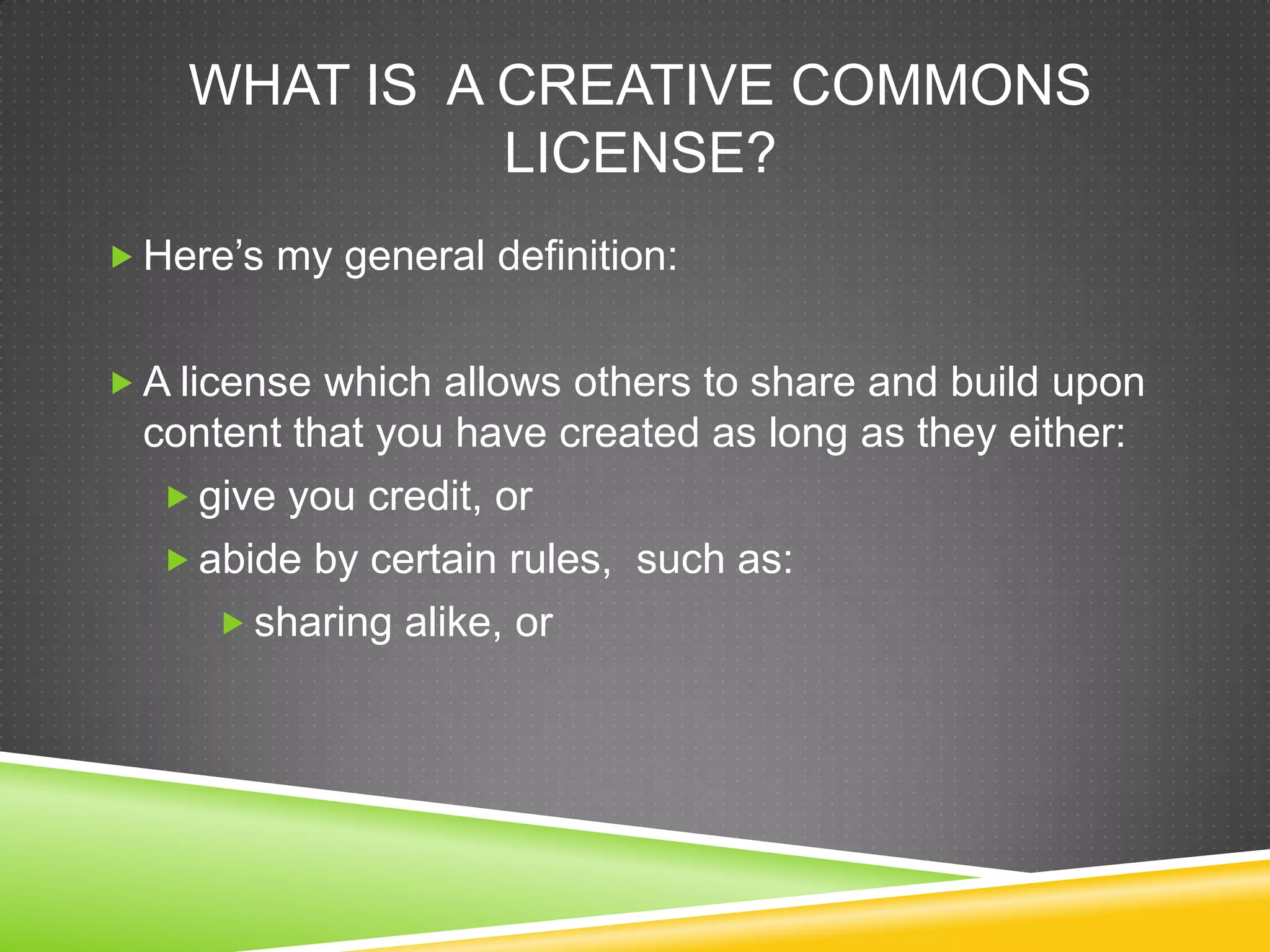 WHAT IS A CREATIVE COMMONS
LICENSE?
 Here’s my general definition:
 A license which allows others to share and build upon
content that you have created as long as they either:
 give you credit, or
 abide by certain rules, such as:
 sharing alike, or
 