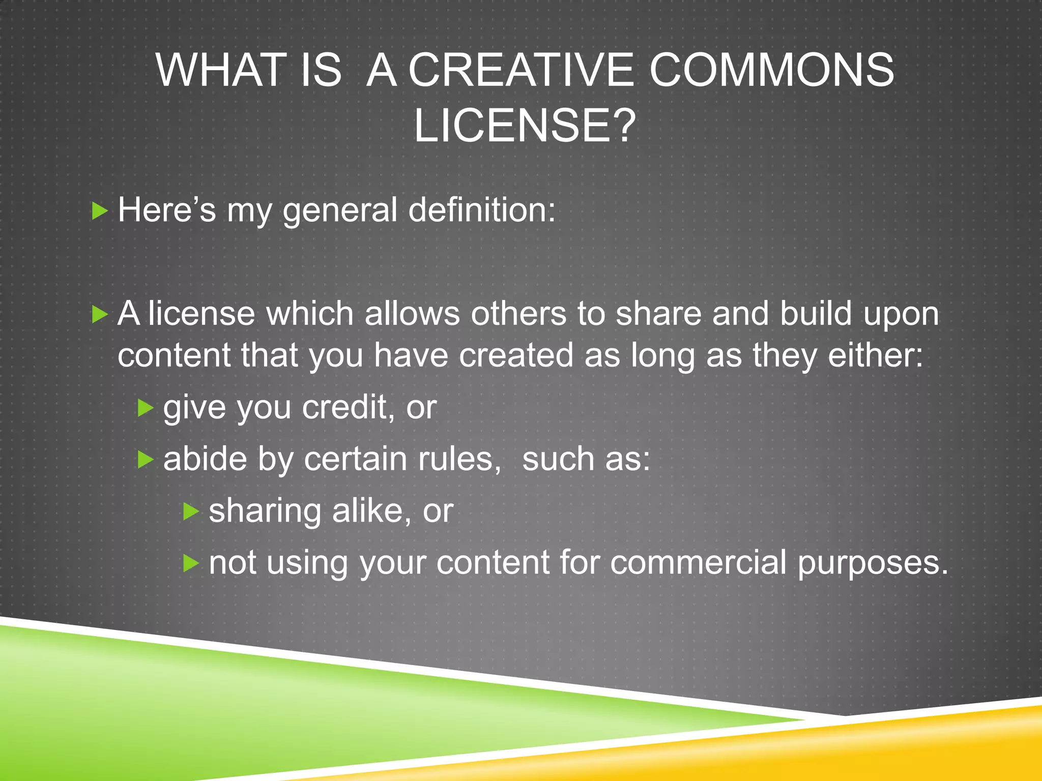 WHAT IS A CREATIVE COMMONS
LICENSE?
 Here’s my general definition:
 A license which allows others to share and build upon
content that you have created as long as they either:
 give you credit, or
 abide by certain rules, such as:
 sharing alike, or
 not using your content for commercial purposes.
 