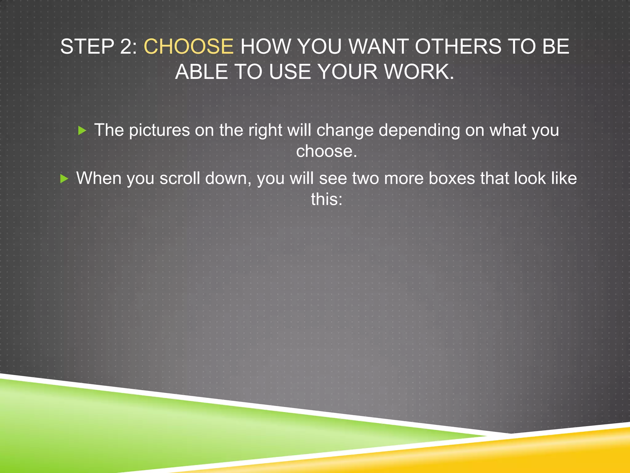 STEP 2: CHOOSE HOW YOU WANT OTHERS TO BE
ABLE TO USE YOUR WORK.
 The pictures on the right will change depending on what you
choose.
 When you scroll down, you will see two more boxes that look like
this:
 