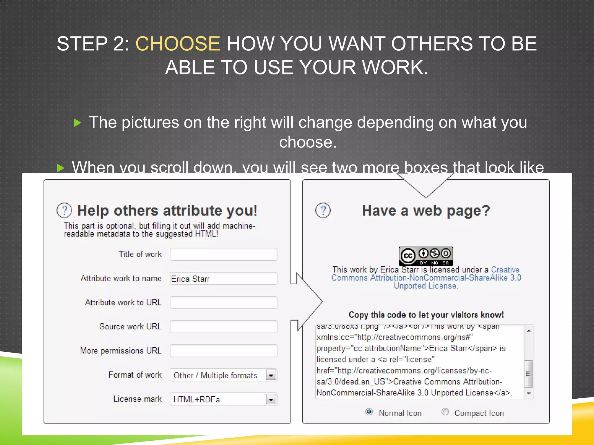 STEP 2: CHOOSE HOW YOU WANT OTHERS TO BE
ABLE TO USE YOUR WORK.
 The pictures on the right will change depending on what you
choose.
 When you scroll down, you will see two more boxes that look like
this:
 