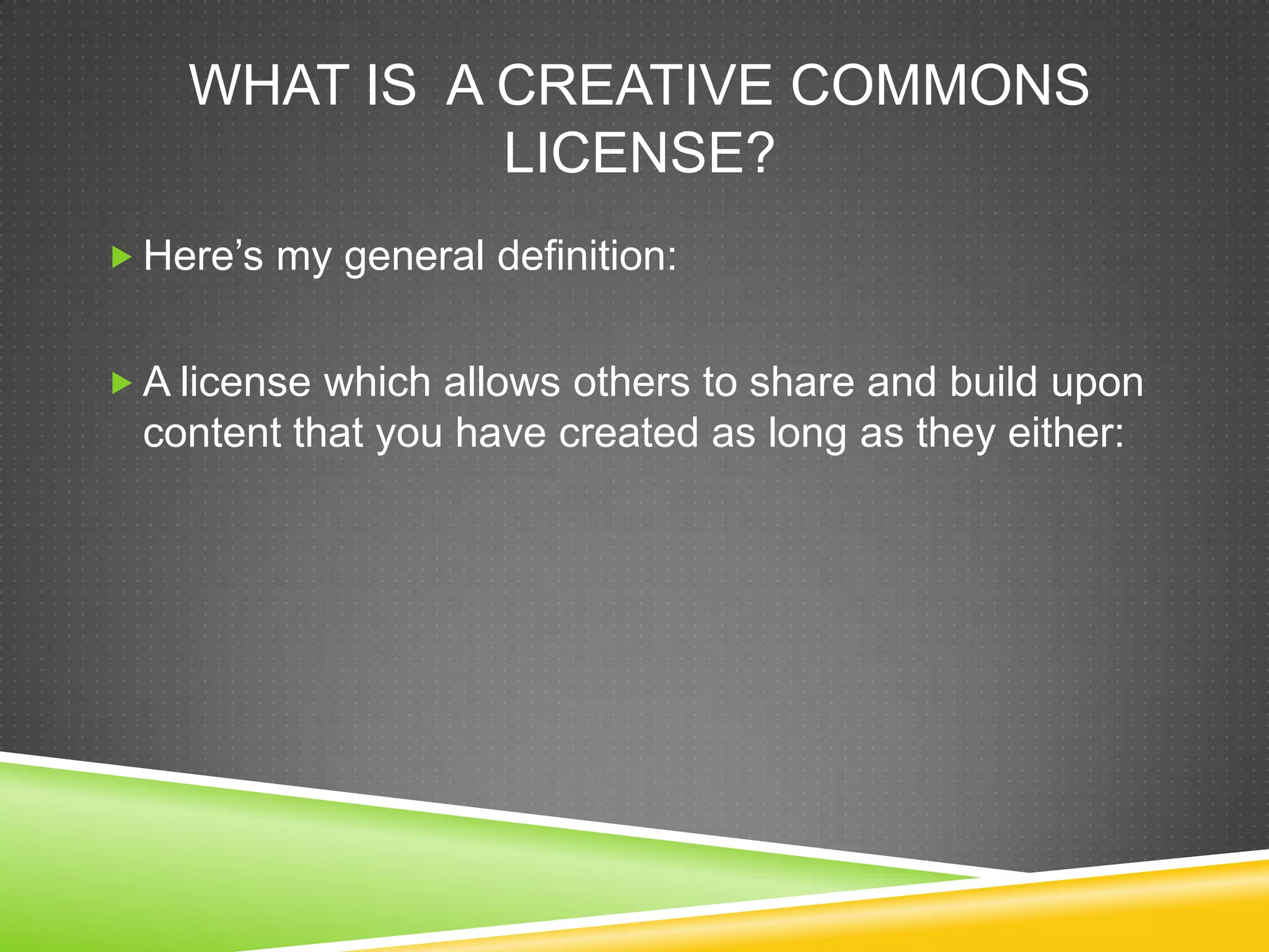 WHAT IS A CREATIVE COMMONS
LICENSE?
 Here’s my general definition:
 A license which allows others to share and build upon
content that you have created as long as they either:
 