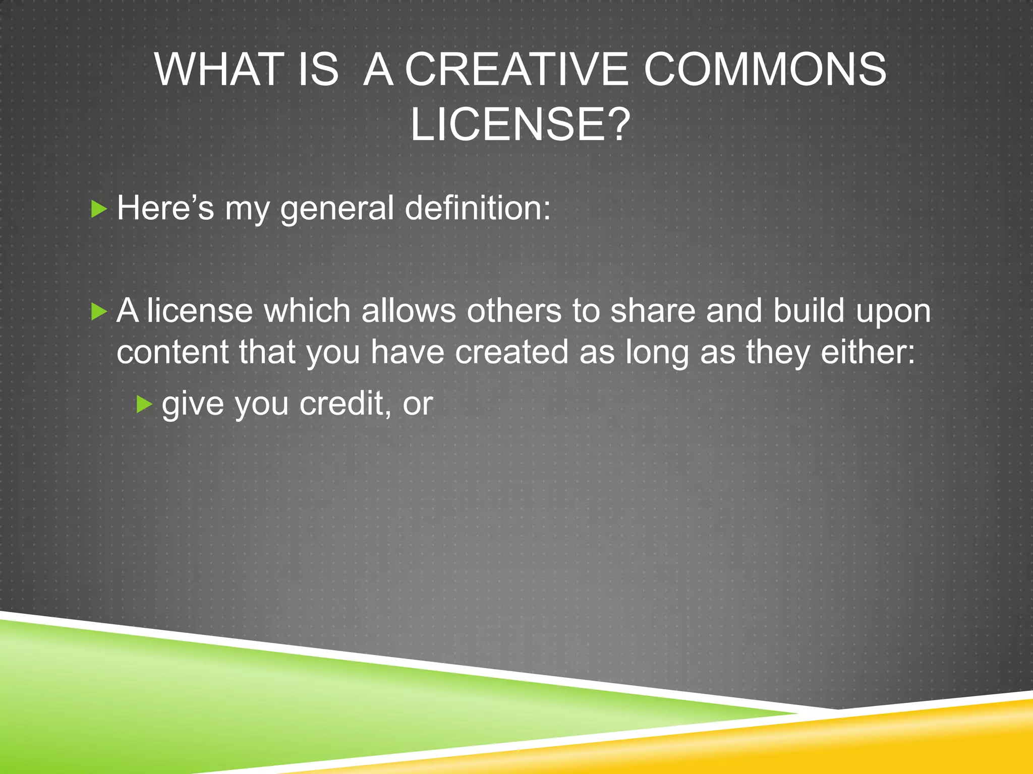 WHAT IS A CREATIVE COMMONS
LICENSE?
 Here’s my general definition:
 A license which allows others to share and build upon
content that you have created as long as they either:
 give you credit, or
 
