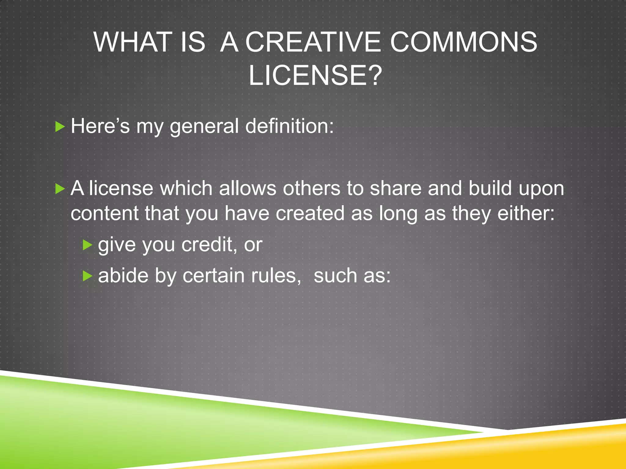 WHAT IS A CREATIVE COMMONS
LICENSE?
 Here’s my general definition:
 A license which allows others to share and build upon
content that you have created as long as they either:
 give you credit, or
 abide by certain rules, such as:
 