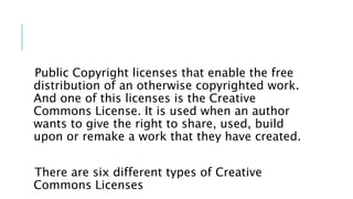 Public Copyright licenses that enable the free
distribution of an otherwise copyrighted work.
And one of this licenses is the Creative
Commons License. It is used when an author
wants to give the right to share, used, build
upon or remake a work that they have created.
There are six different types of Creative
Commons Licenses
 