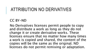 ATTRIBUTION NO DERIVATIVES
CC BY-ND
No Derivatives licenses permit people to copy
and distribute a work as long as they do not
change it or create derivative works. These
licenses ensure that no matter how many times
a work is copied and shared, the content of the
copies will be the same as the original. ND
licenses do not permit remixing or adaptation.
 
