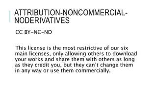 ATTRIBUTION-NONCOMMERCIAL-
NODERIVATIVES
CC BY-NC-ND
This license is the most restrictive of our six
main licenses, only allowing others to download
your works and share them with others as long
as they credit you, but they can’t change them
in any way or use them commercially.
 