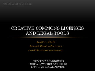 CC-BY Creative Commons




     CREATIVE COMMONS LICENSES
          AND LEGAL TOOLS
                         Aurelia J. Schultz
                   Counsel, Creative Commons
                   aurelia@creativecommons.org



                      CREATIVE COMMONS IS
                    NOT A LAW FIRM AND DOES
                     NOT GIVE LEGAL ADVICE.
 