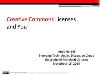 Creative Commons Licenses 
and You 
Andy Horbal 
Emerging Technologies Discussion Group 
University of Maryland Libraries 
November 16, 2014 
These slides are licensed under a Creative Commons Attribution-NonCommercial-ShareAlike 4.0 International License. 
 