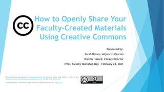 How to Openly Share Your
Faculty-Created Materials
Using Creative Commons
Presented by:
Sarah Romeo, Adjunct Librarian
Brenda Hazard, Library Director
HVCC Faculty Workshop Day – February 24, 2021
This presentation uses portions of Creative Commons: The Basics by Valerie Lang Waldin, J.D., M.L.S. and
Creative Commons for Educators and Librarians, both licensed under CC BY 4.0.
This presentation is licensed by Sarah Romeo and Brenda Hazard under CC BY 4.0.
 