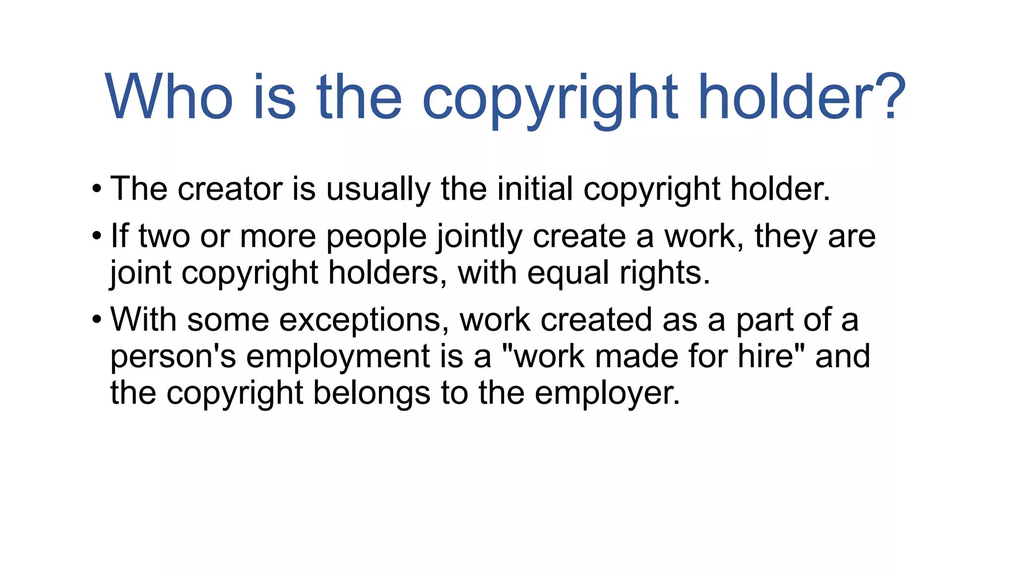 Who is the copyright holder?
• The creator is usually the initial copyright holder.
• If two or more people jointly create a work, they are
joint copyright holders, with equal rights.
• With some exceptions, work created as a part of a
person's employment is a "work made for hire" and
the copyright belongs to the employer.
 