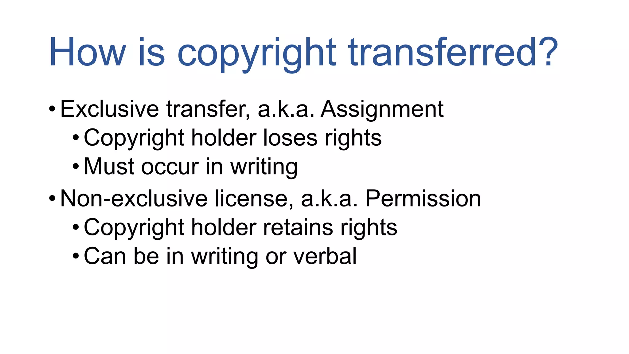 How is copyright transferred?
• Exclusive transfer, a.k.a. Assignment
•Copyright holder loses rights
•Must occur in writing
• Non-exclusive license, a.k.a. Permission
•Copyright holder retains rights
•Can be in writing or verbal
 