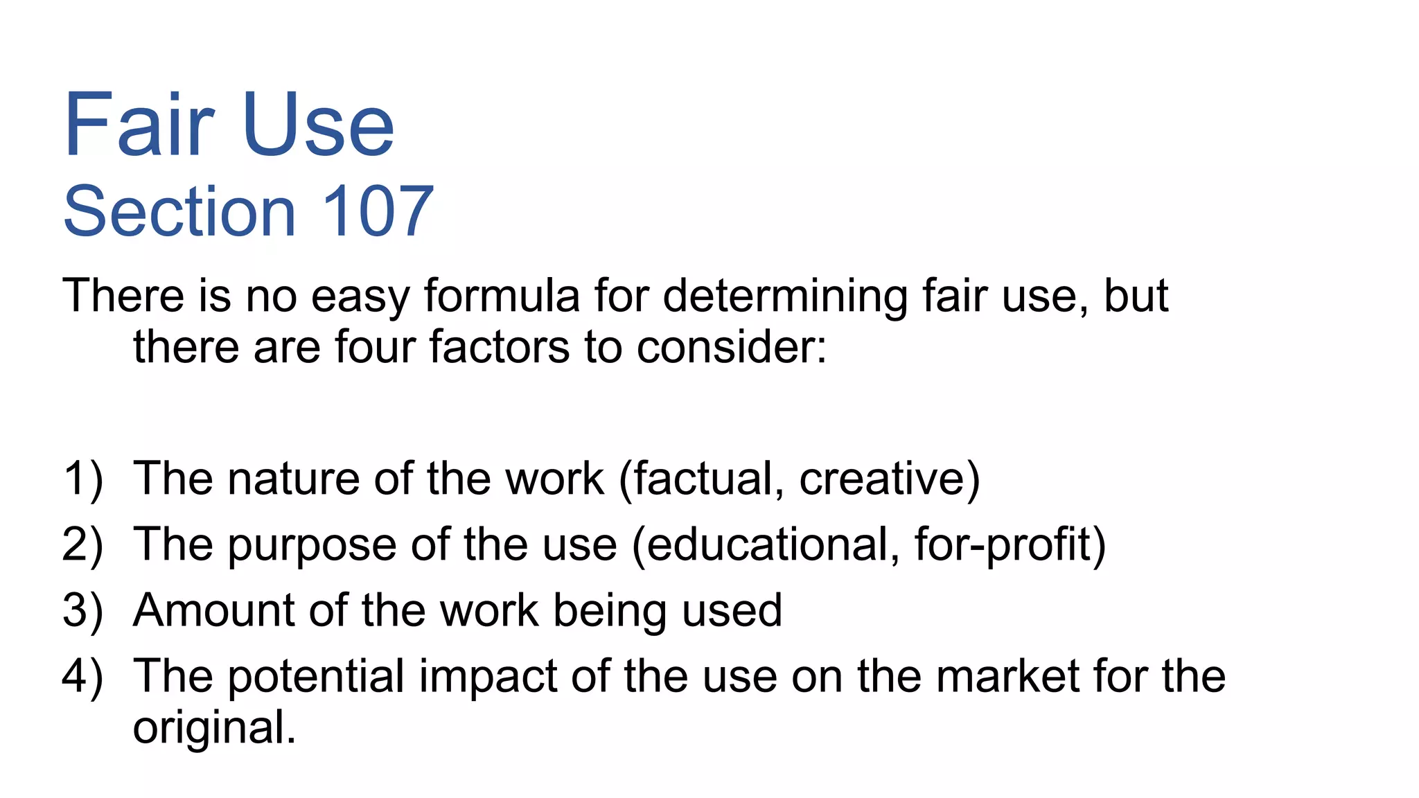 Fair Use
Section 107
There is no easy formula for determining fair use, but
there are four factors to consider:
1) The nature of the work (factual, creative)
2) The purpose of the use (educational, for-profit)
3) Amount of the work being used
4) The potential impact of the use on the market for the
original.
 