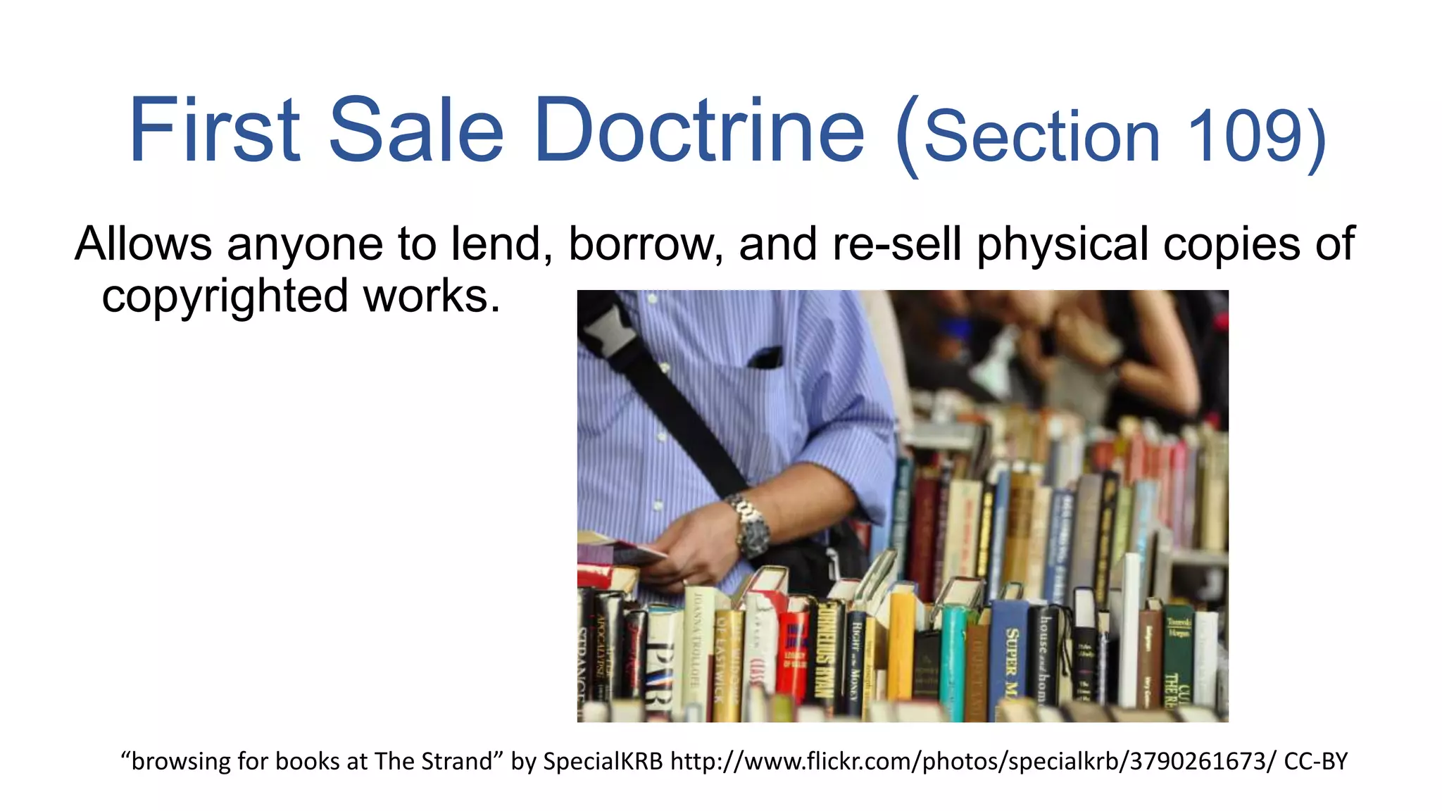 First Sale Doctrine (Section 109)
Allows anyone to lend, borrow, and re-sell physical copies of
copyrighted works.
“browsing for books at The Strand” by SpecialKRB http://www.flickr.com/photos/specialkrb/3790261673/ CC-BY
 