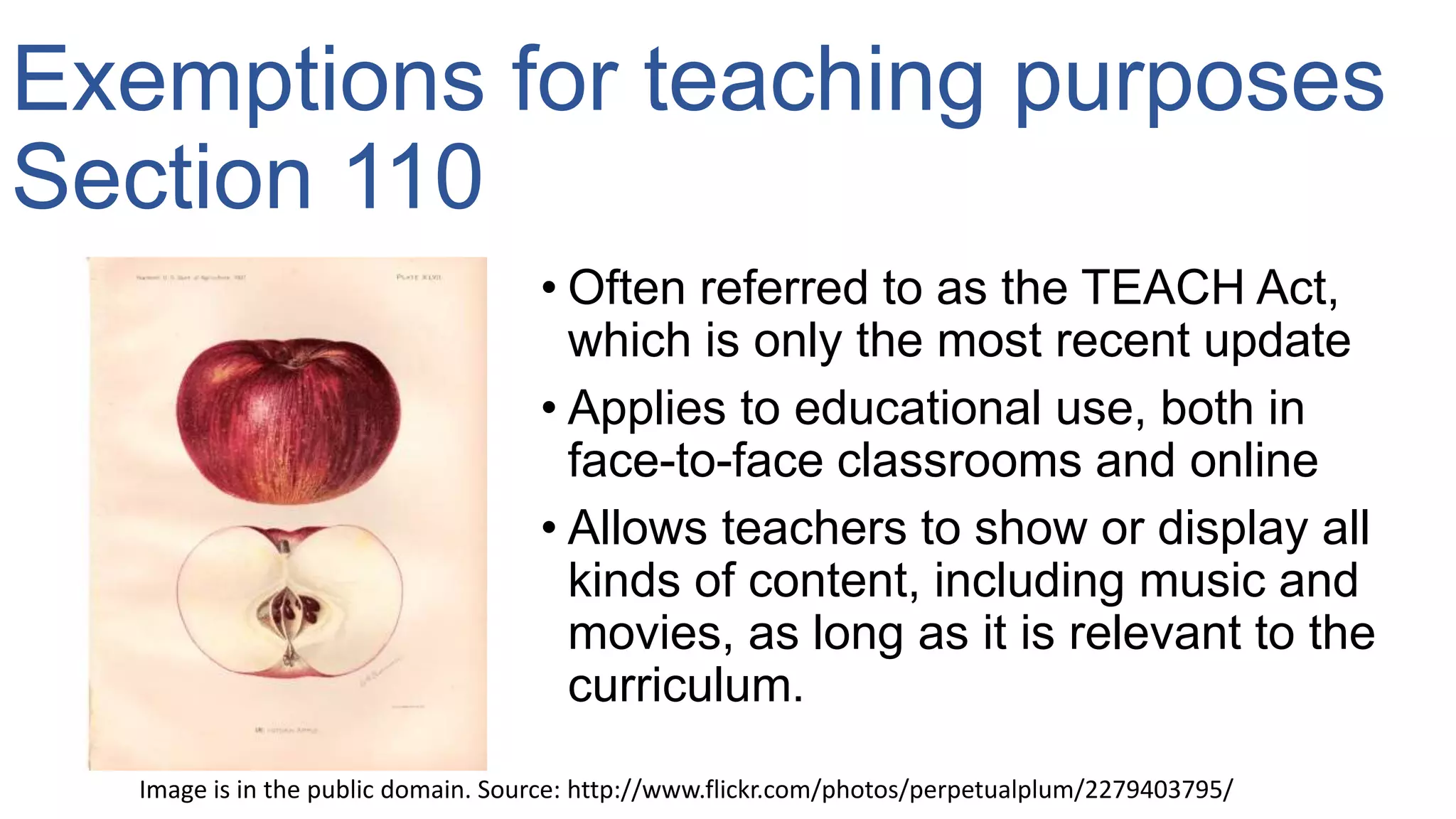 Exemptions for teaching purposes
Section 110
• Often referred to as the TEACH Act,
which is only the most recent update
• Applies to educational use, both in
face-to-face classrooms and online
• Allows teachers to show or display all
kinds of content, including music and
movies, as long as it is relevant to the
curriculum.
Image is in the public domain. Source: http://www.flickr.com/photos/perpetualplum/2279403795/
 