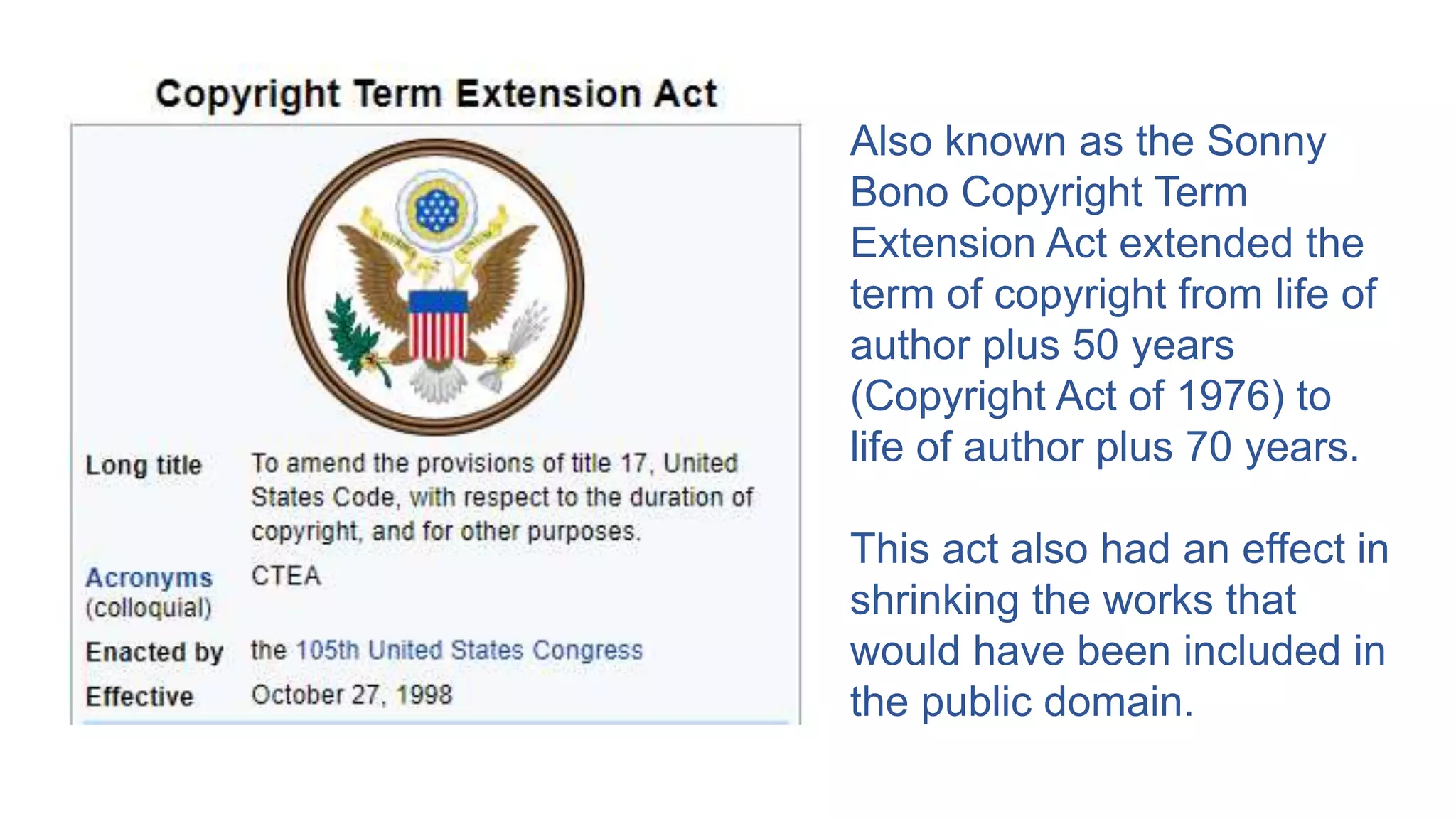 Also known as the Sonny
Bono Copyright Term
Extension Act extended the
term of copyright from life of
author plus 50 years
(Copyright Act of 1976) to
life of author plus 70 years.
This act also had an effect in
shrinking the works that
would have been included in
the public domain.
 