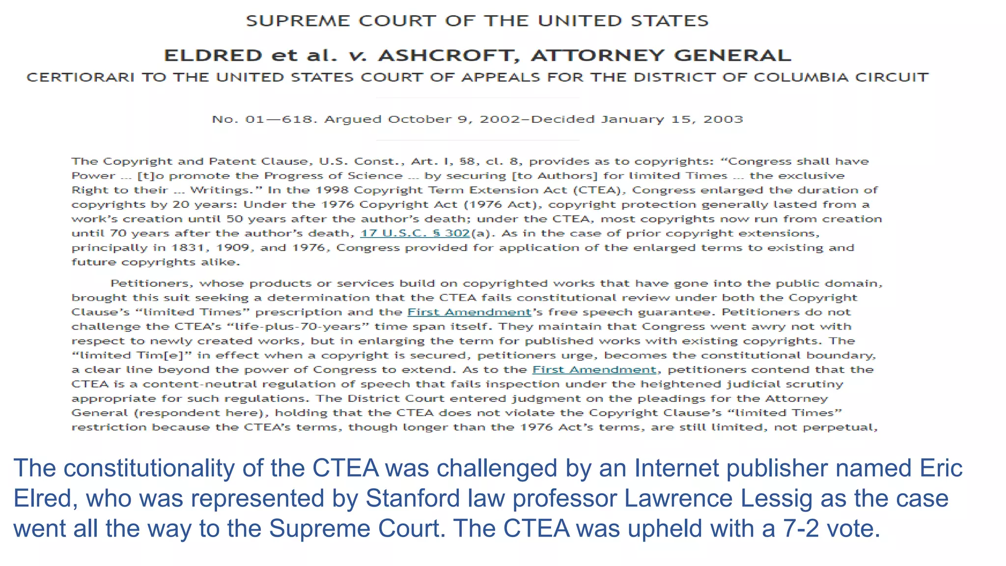 The constitutionality of the CTEA was challenged by an Internet publisher named Eric
Elred, who was represented by Stanford law professor Lawrence Lessig as the case
went all the way to the Supreme Court. The CTEA was upheld with a 7-2 vote.
 