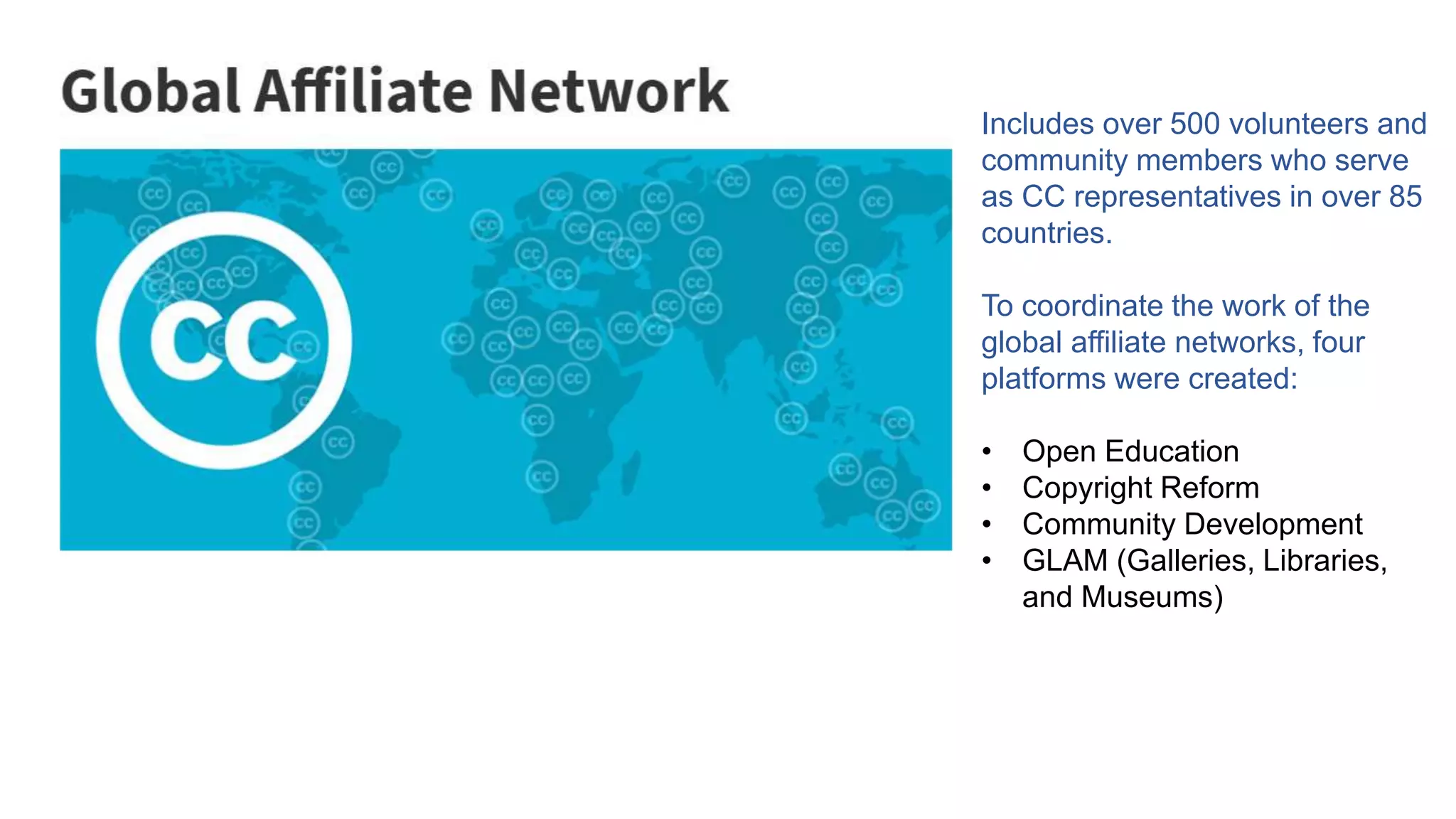 Includes over 500 volunteers and
community members who serve
as CC representatives in over 85
countries.
To coordinate the work of the
global affiliate networks, four
platforms were created:
• Open Education
• Copyright Reform
• Community Development
• GLAM (Galleries, Libraries,
and Museums)
 