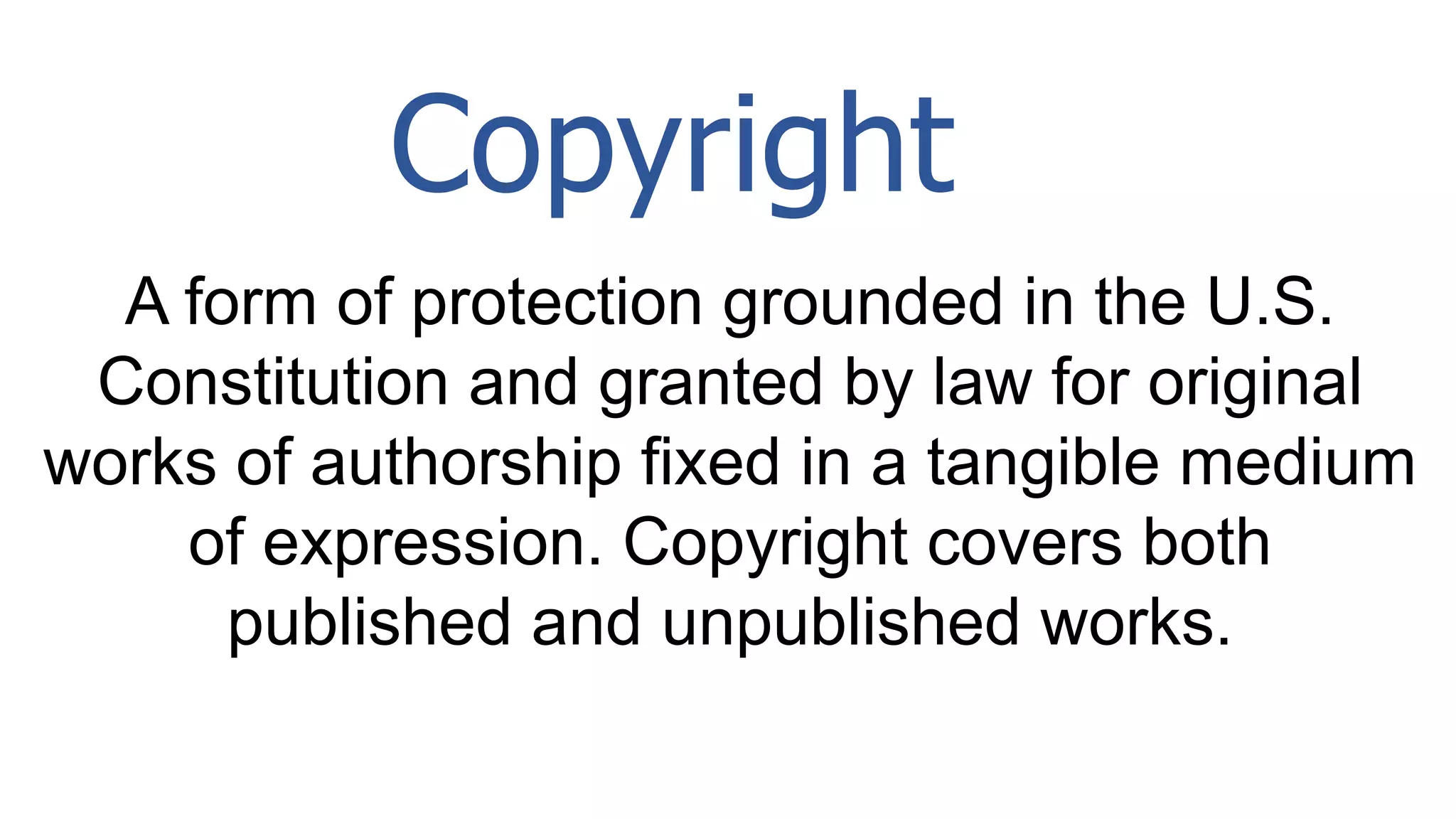 A form of protection grounded in the U.S.
Constitution and granted by law for original
works of authorship fixed in a tangible medium
of expression. Copyright covers both
published and unpublished works.
Copyright
 