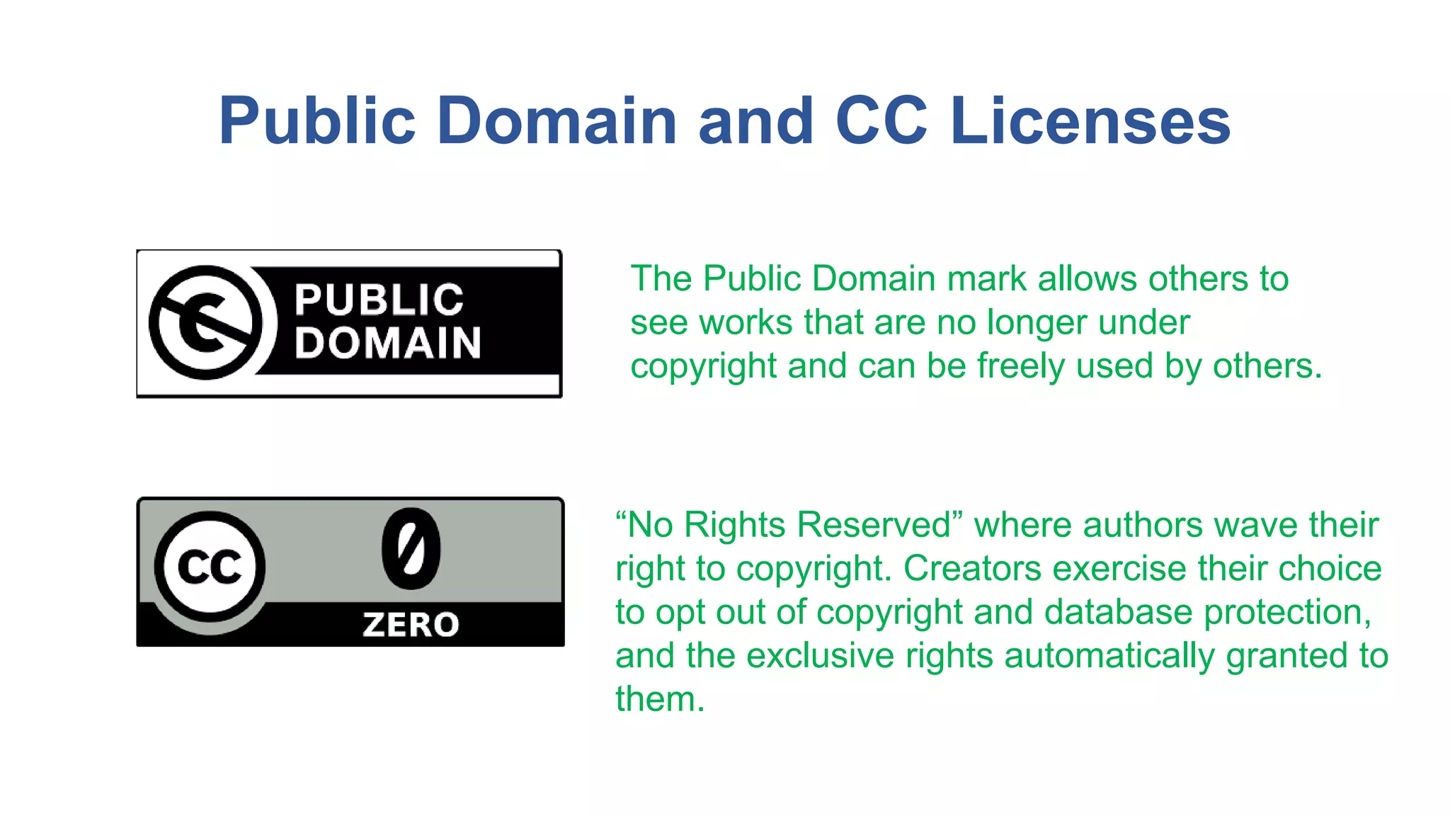 Public Domain and CC Licenses
The Public Domain mark allows others to
see works that are no longer under
copyright and can be freely used by others.
“No Rights Reserved” where authors wave their
right to copyright. Creators exercise their choice
to opt out of copyright and database protection,
and the exclusive rights automatically granted to
them.
 