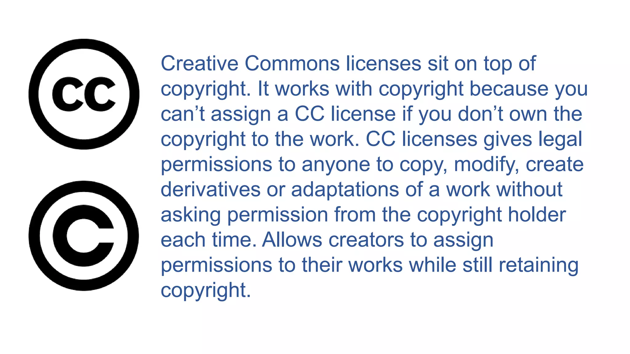 Creative Commons licenses sit on top of
copyright. It works with copyright because you
can’t assign a CC license if you don’t own the
copyright to the work. CC licenses gives legal
permissions to anyone to copy, modify, create
derivatives or adaptations of a work without
asking permission from the copyright holder
each time. Allows creators to assign
permissions to their works while still retaining
copyright.
 