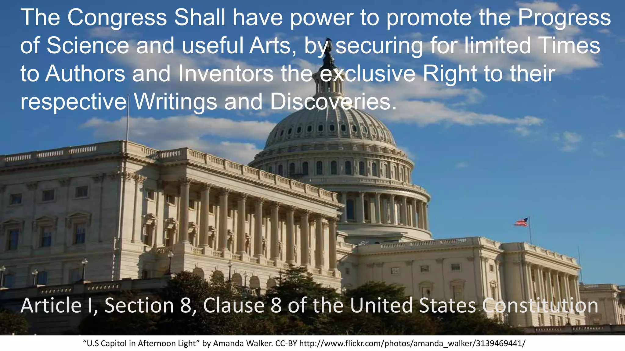 The Congress Shall have power to promote the Progress
of Science and useful Arts, by securing for limited Times
to Authors and Inventors the exclusive Right to their
respective Writings and Discoveries.
“U.S Capitol in Afternoon Light” by Amanda Walker. CC-BY http://www.flickr.com/photos/amanda_walker/3139469441/
Article I, Section 8, Clause 8 of the United States Constitution
 
