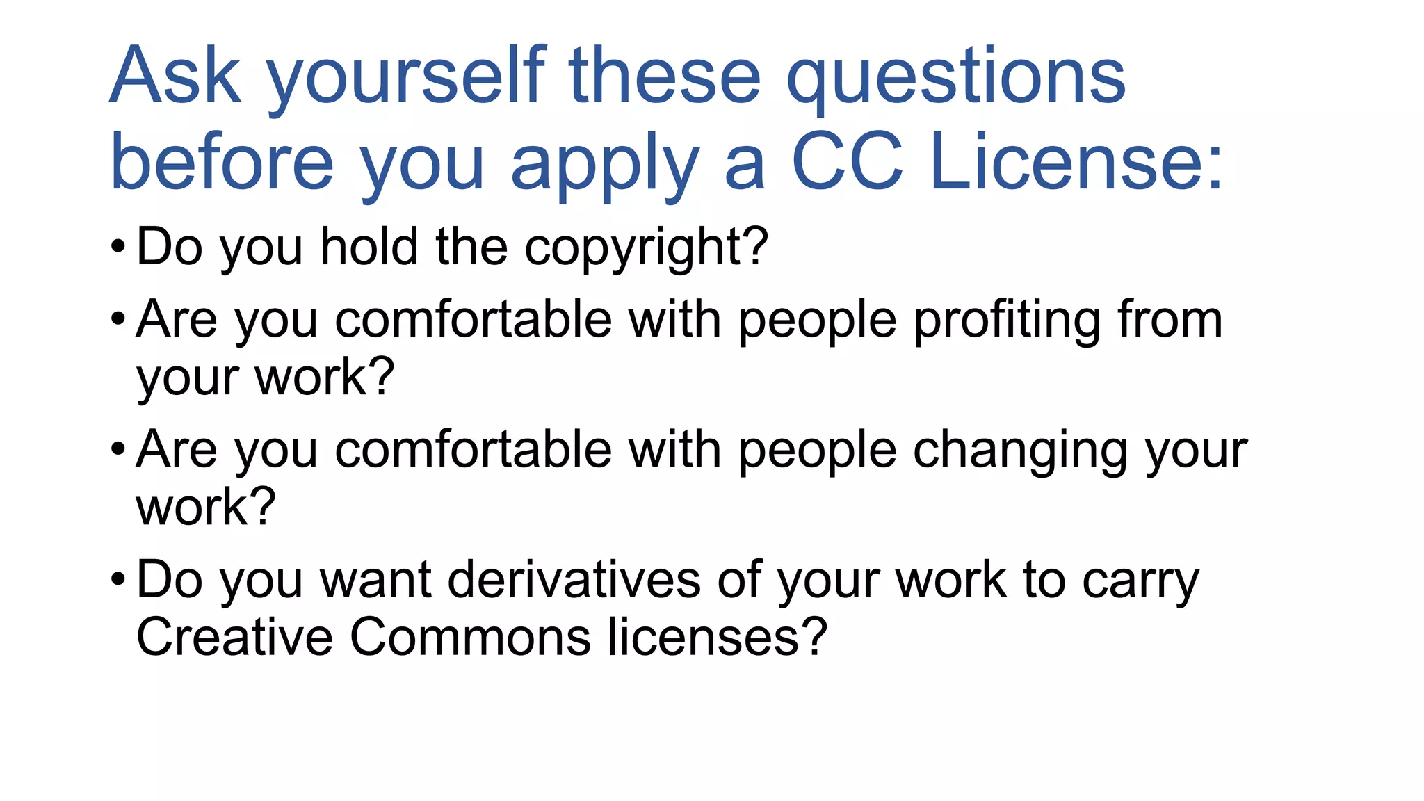 Ask yourself these questions
before you apply a CC License:
• Do you hold the copyright?
• Are you comfortable with people profiting from
your work?
• Are you comfortable with people changing your
work?
• Do you want derivatives of your work to carry
Creative Commons licenses?
 