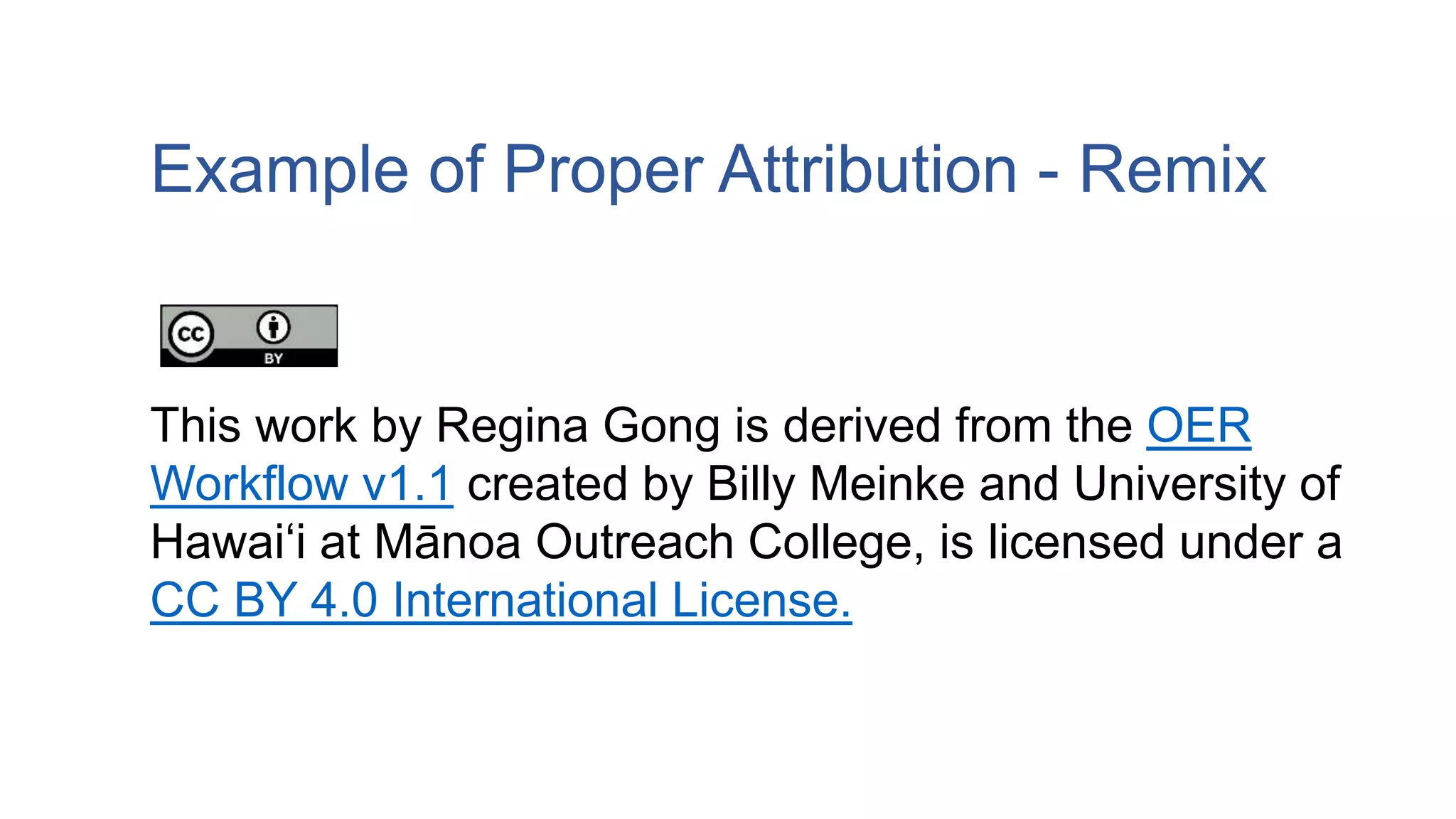 Example of Proper Attribution - Remix
This work by Regina Gong is derived from the OER
Workflow v1.1 created by Billy Meinke and University of
Hawaiʻi at Mānoa Outreach College, is licensed under a
CC BY 4.0 International License.
 