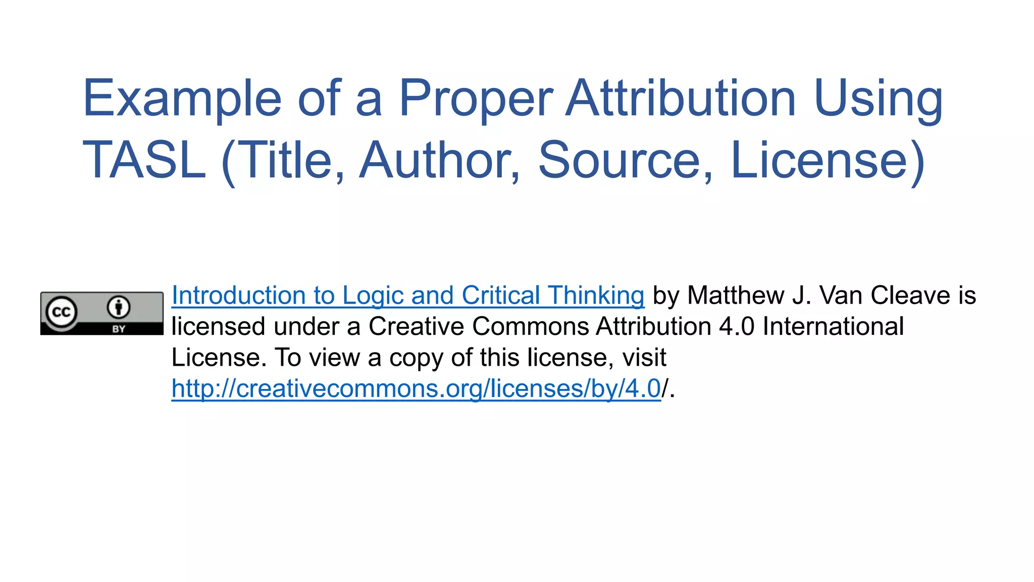 Example of a Proper Attribution Using
TASL (Title, Author, Source, License)
Introduction to Logic and Critical Thinking by Matthew J. Van Cleave is
licensed under a Creative Commons Attribution 4.0 International
License. To view a copy of this license, visit
http://creativecommons.org/licenses/by/4.0/.
 