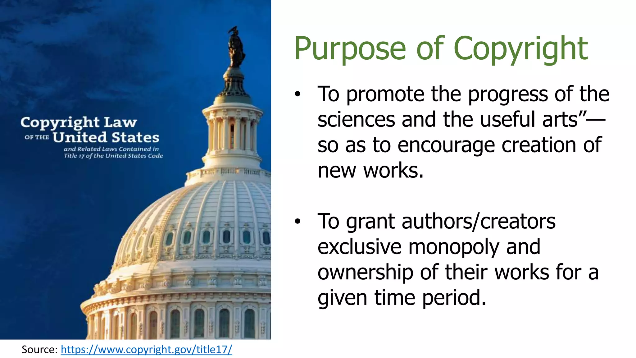 Source: https://www.copyright.gov/title17/
Purpose of Copyright
• To promote the progress of the
sciences and the useful arts”—
so as to encourage creation of
new works.
• To grant authors/creators
exclusive monopoly and
ownership of their works for a
given time period.
 