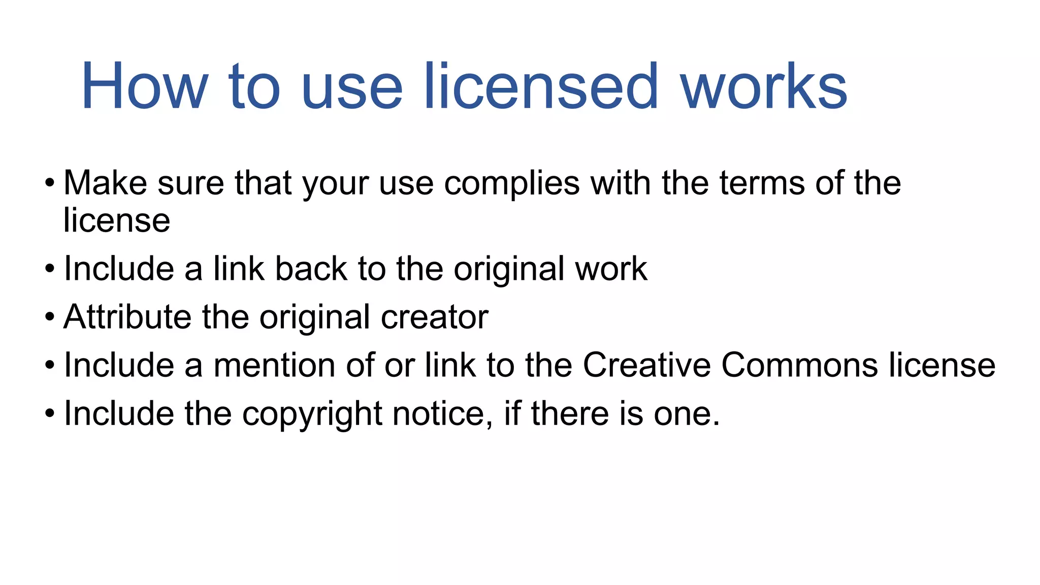 How to use licensed works
• Make sure that your use complies with the terms of the
license
• Include a link back to the original work
• Attribute the original creator
• Include a mention of or link to the Creative Commons license
• Include the copyright notice, if there is one.
 