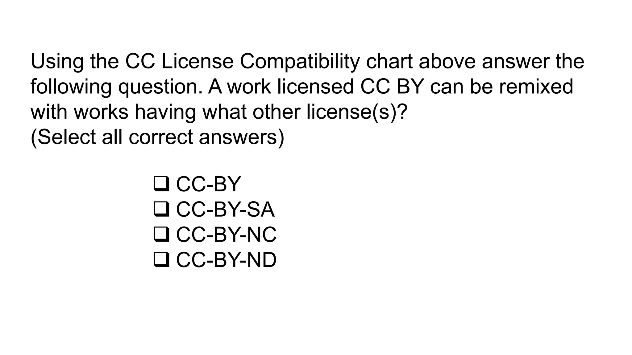 Using the CC License Compatibility chart above answer the
following question. A work licensed CC BY can be remixed
with works having what other license(s)?
(Select all correct answers)
 CC-BY
 CC-BY-SA
 CC-BY-NC
 CC-BY-ND
 