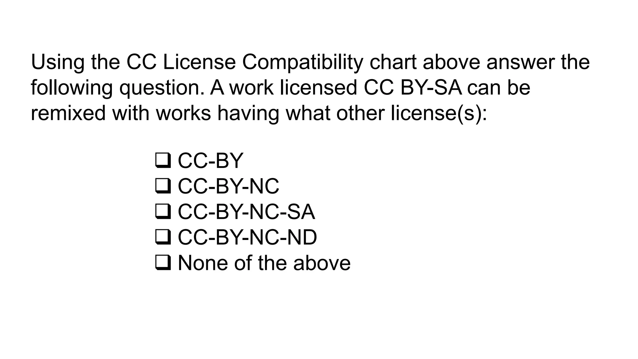 Using the CC License Compatibility chart above answer the
following question. A work licensed CC BY-SA can be
remixed with works having what other license(s):
 CC-BY
 CC-BY-NC
 CC-BY-NC-SA
 CC-BY-NC-ND
 None of the above
 