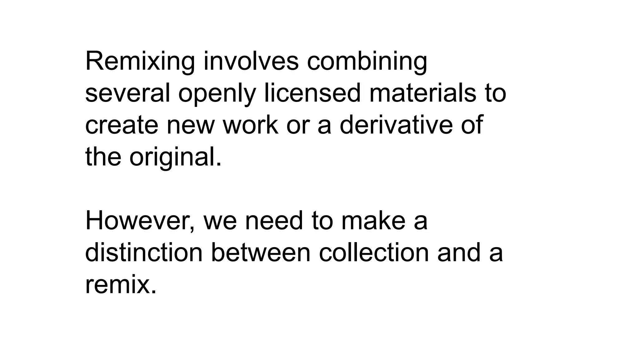 Remixing involves combining
several openly licensed materials to
create new work or a derivative of
the original.
However, we need to make a
distinction between collection and a
remix.
 
