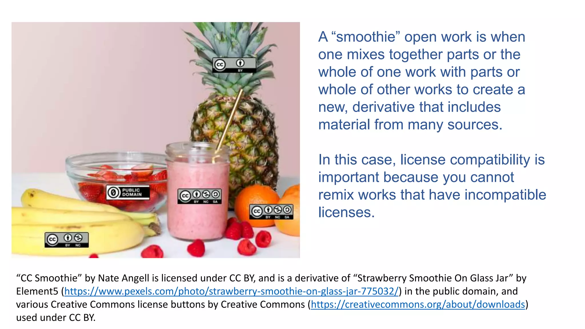 A “smoothie” open work is when
one mixes together parts or the
whole of one work with parts or
whole of other works to create a
new, derivative that includes
material from many sources.
In this case, license compatibility is
important because you cannot
remix works that have incompatible
licenses.
“CC Smoothie” by Nate Angell is licensed under CC BY, and is a derivative of “Strawberry Smoothie On Glass Jar” by
Element5 (https://www.pexels.com/photo/strawberry-smoothie-on-glass-jar-775032/) in the public domain, and
various Creative Commons license buttons by Creative Commons (https://creativecommons.org/about/downloads)
used under CC BY.
 