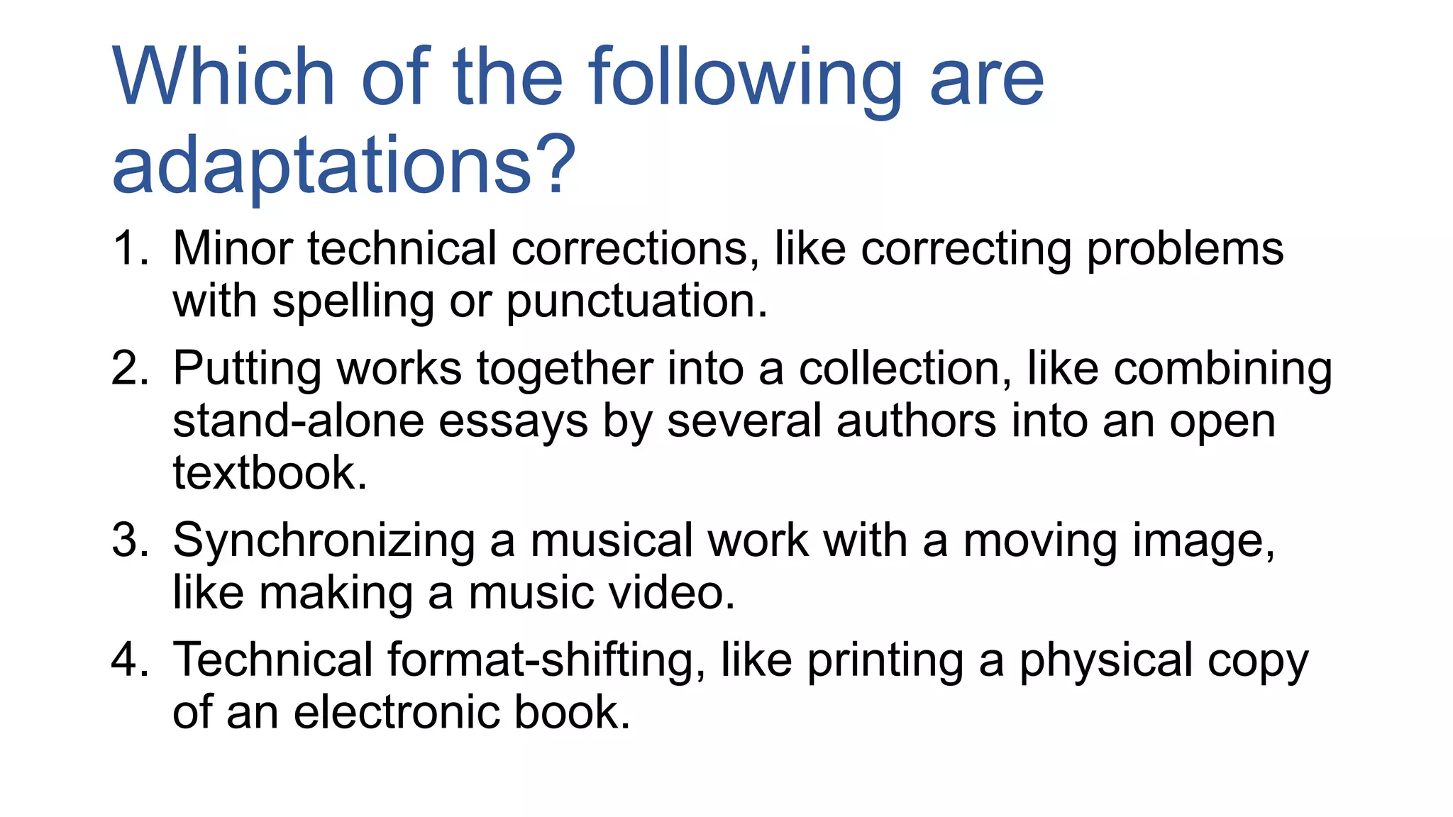 Which of the following are
adaptations?
1. Minor technical corrections, like correcting problems
with spelling or punctuation.
2. Putting works together into a collection, like combining
stand-alone essays by several authors into an open
textbook.
3. Synchronizing a musical work with a moving image,
like making a music video.
4. Technical format-shifting, like printing a physical copy
of an electronic book.
 